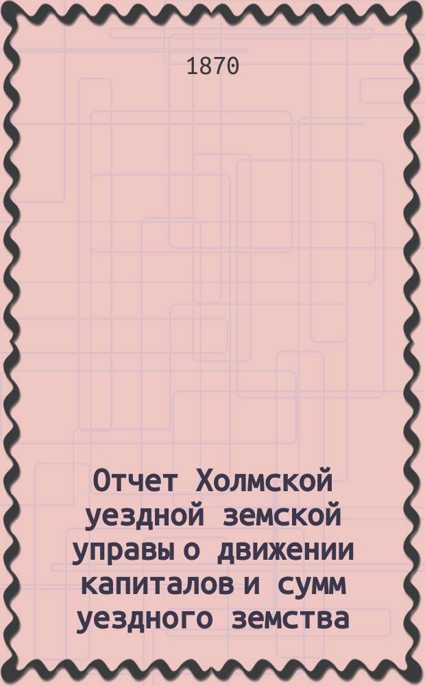 Отчет Холмской уездной земской управы о движении капиталов и сумм уездного земства. в очередную сессию 1870 года