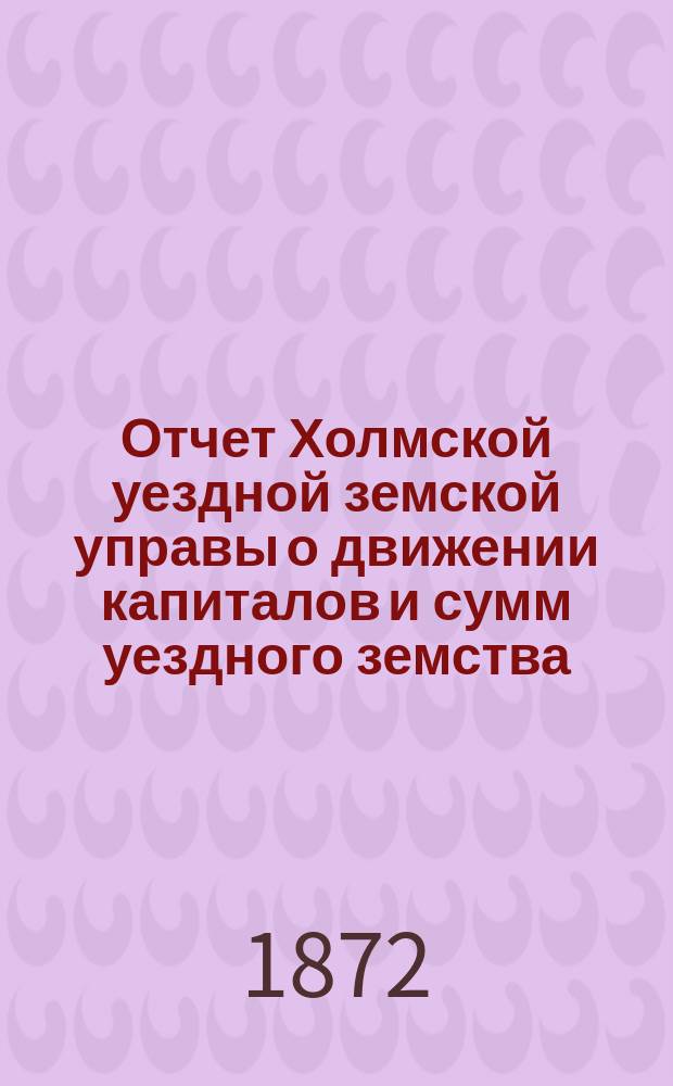 Отчет Холмской уездной земской управы о движении капиталов и сумм уездного земства. за 1871 год