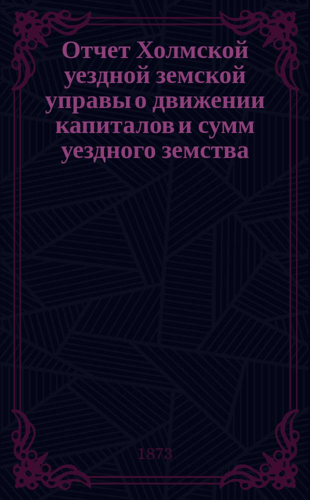 Отчет Холмской уездной земской управы о движении капиталов и сумм уездного земства. за 1872 год