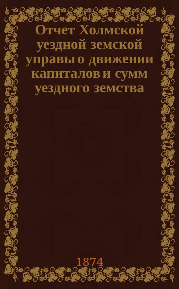 Отчет Холмской уездной земской управы о движении капиталов и сумм уездного земства. за 1873 год