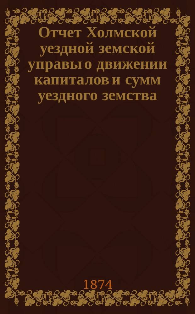 Отчет Холмской уездной земской управы о движении капиталов и сумм уездного земства. за 1873 год