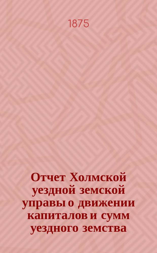 Отчет Холмской уездной земской управы о движении капиталов и сумм уездного земства. за 1874 год