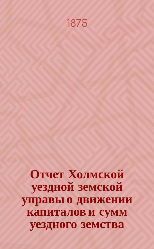 Отчет Холмской уездной земской управы о движении капиталов и сумм уездного земства. за 1874 год