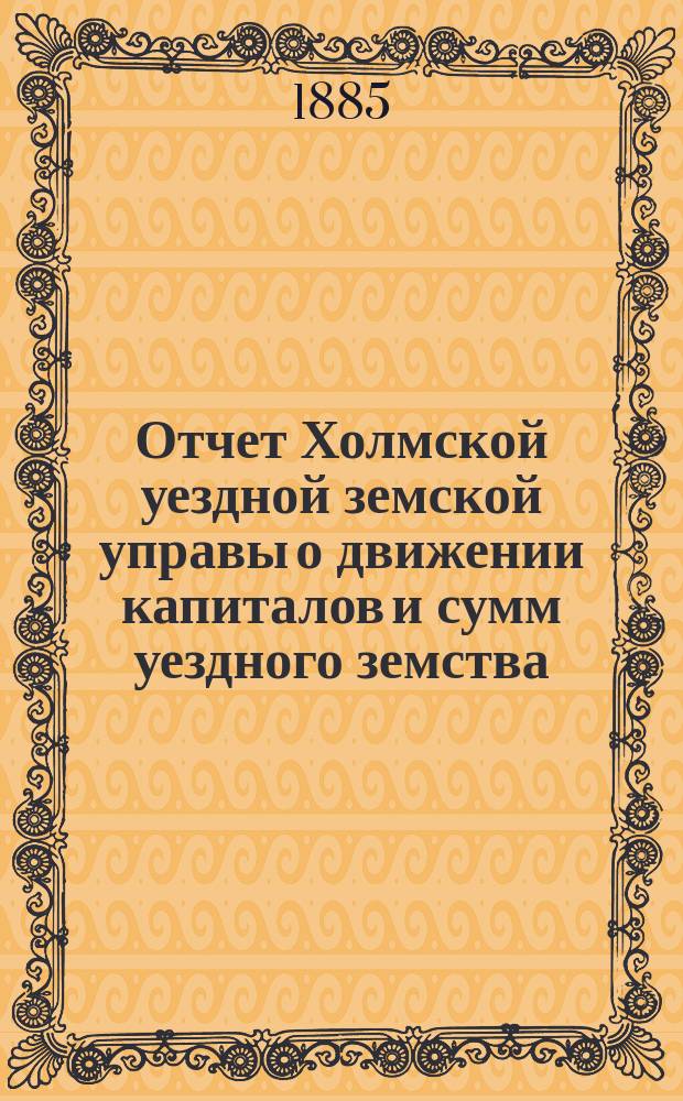 Отчет Холмской уездной земской управы о движении капиталов и сумм уездного земства. за 1884 год