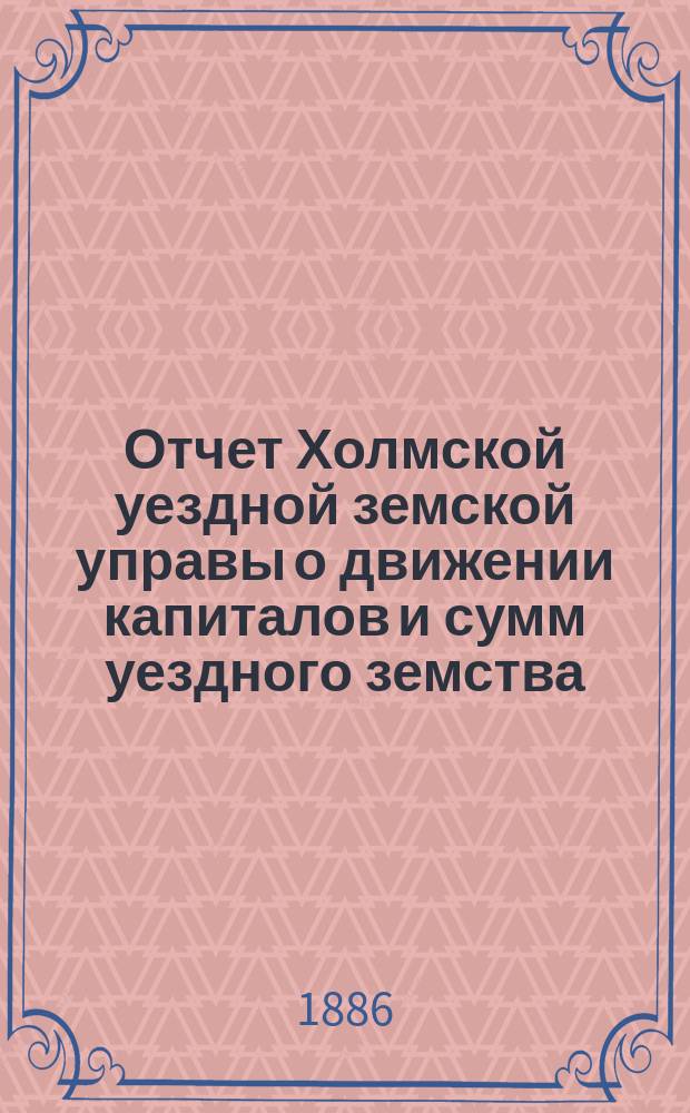 Отчет Холмской уездной земской управы о движении капиталов и сумм уездного земства. за 1885 год