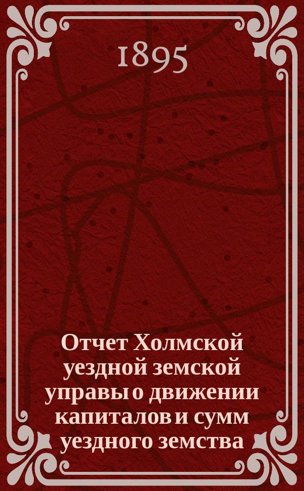 Отчет Холмской уездной земской управы о движении капиталов и сумм уездного земства. за 1894 год