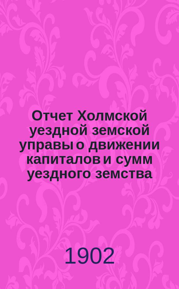 Отчет Холмской уездной земской управы о движении капиталов и сумм уездного земства. за 1901 год