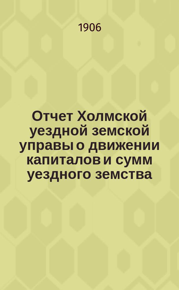 Отчет Холмской уездной земской управы о движении капиталов и сумм уездного земства. за 1905 год