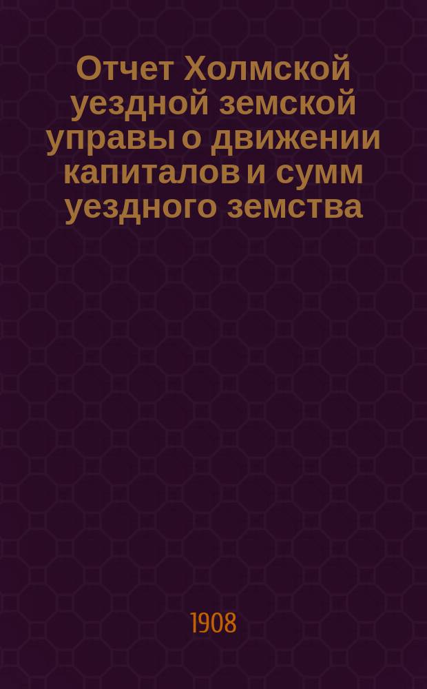 Отчет Холмской уездной земской управы о движении капиталов и сумм уездного земства. за 1907 год