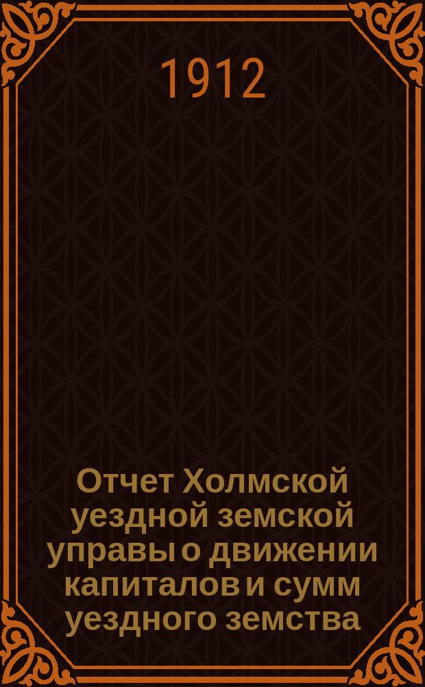 Отчет Холмской уездной земской управы о движении капиталов и сумм уездного земства. за 1911 год