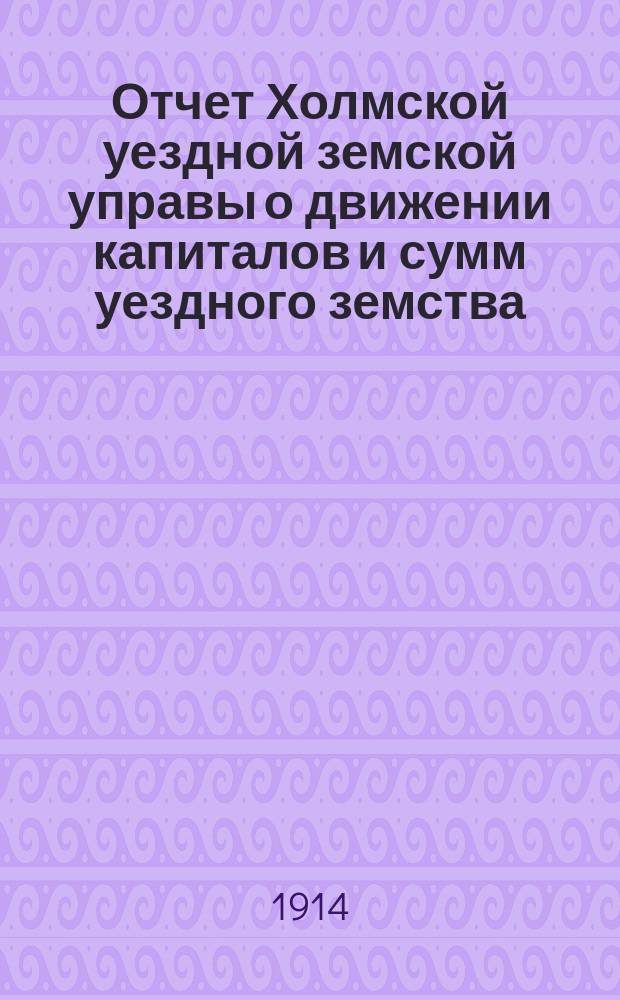 Отчет Холмской уездной земской управы о движении капиталов и сумм уездного земства. за 1913 год