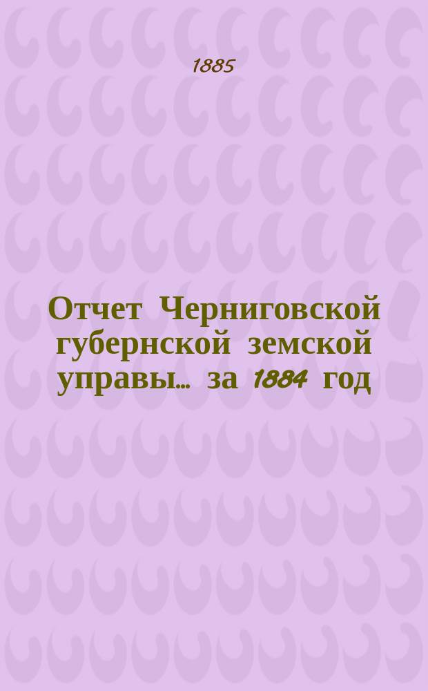 Отчет Черниговской губернской земской управы ... за 1884 год