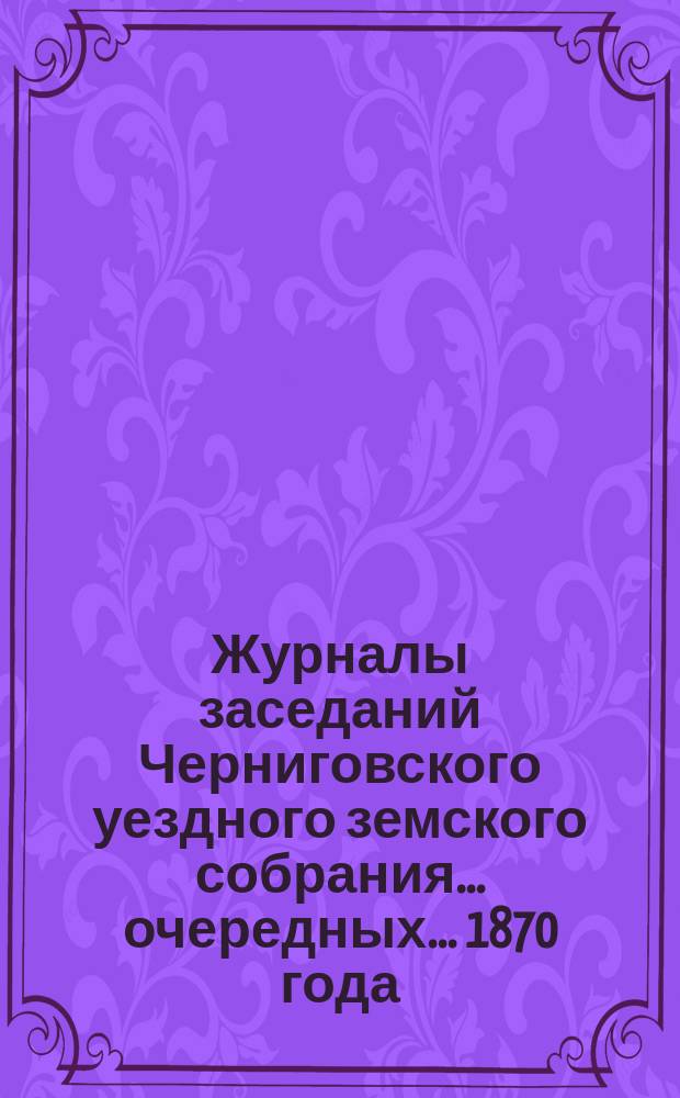 Журналы заседаний Черниговского уездного земского собрания ... очередных ... 1870 года