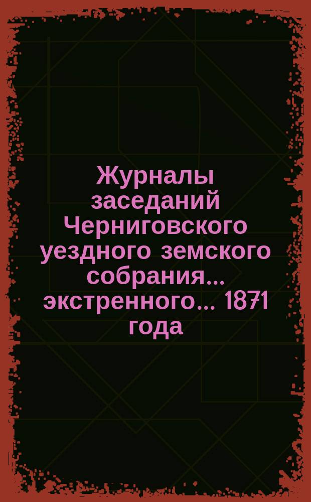 Журналы заседаний Черниговского уездного земского собрания ... экстренного ... 1871 года