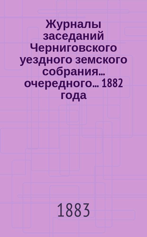 Журналы заседаний Черниговского уездного земского собрания ... очередного ... 1882 года
