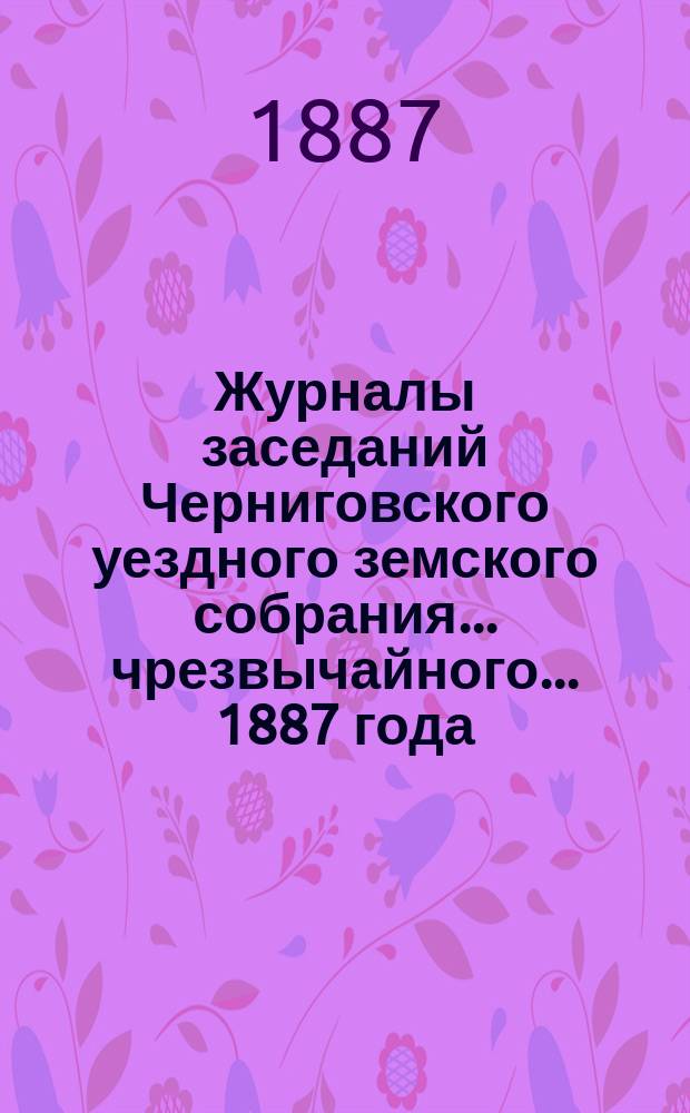 Журналы заседаний Черниговского уездного земского собрания ... чрезвычайного ... 1887 года