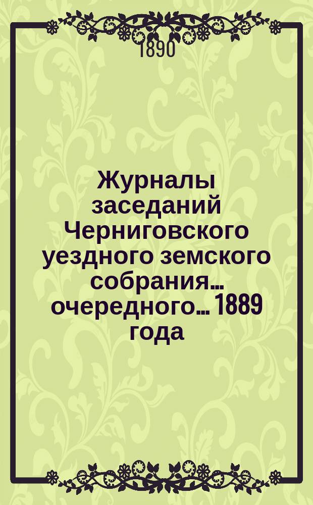 Журналы заседаний Черниговского уездного земского собрания ... очередного ... 1889 года