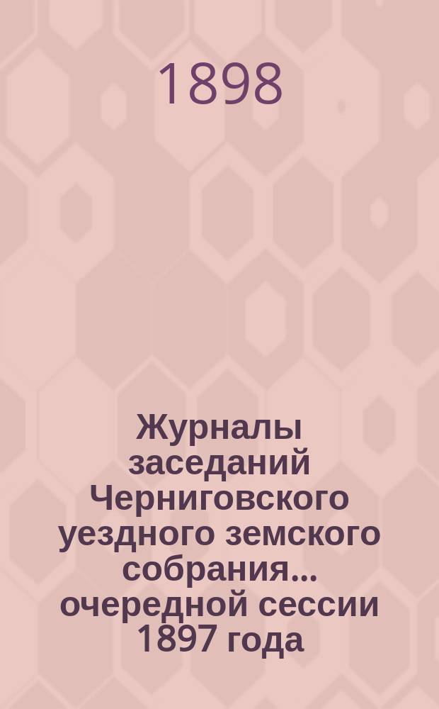 Журналы заседаний Черниговского уездного земского собрания ... очередной сессии 1897 года
