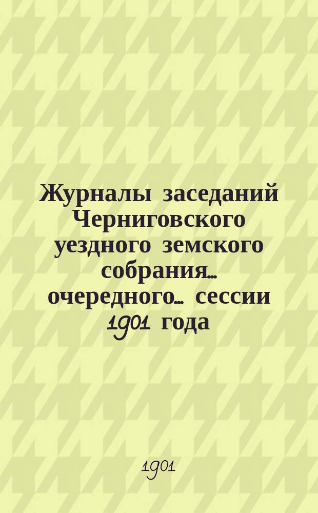 Журналы заседаний Черниговского уездного земского собрания ... очередного ... сессии 1901 года