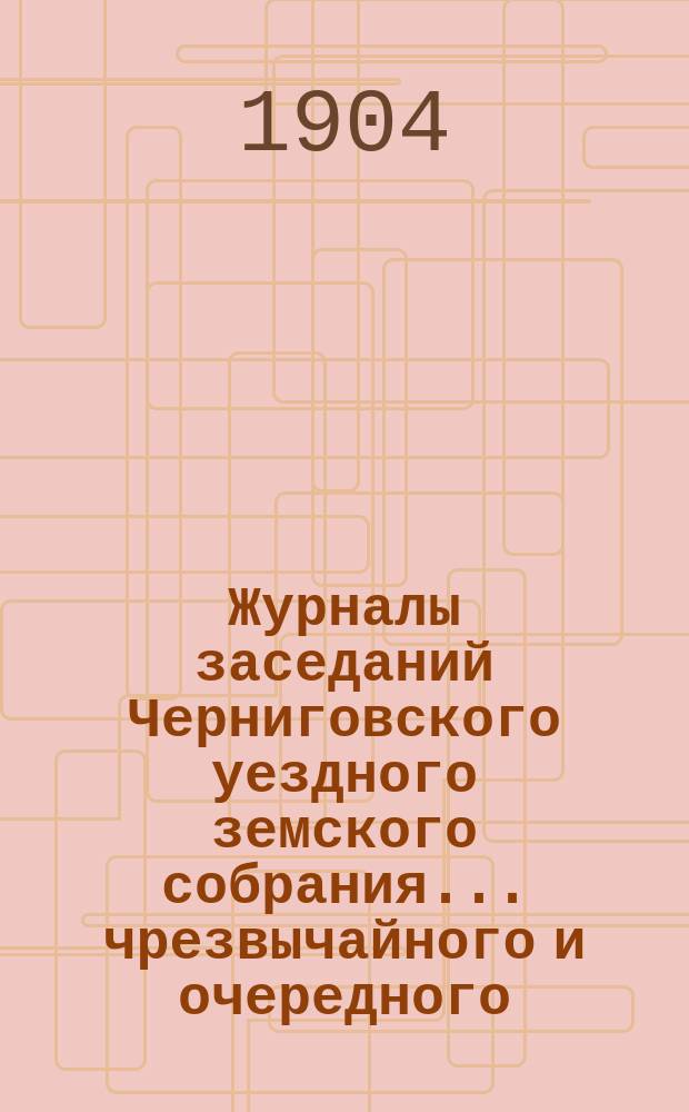 Журналы заседаний Черниговского уездного земского собрания ... чрезвычайного и очередного ... сессии 1903 года