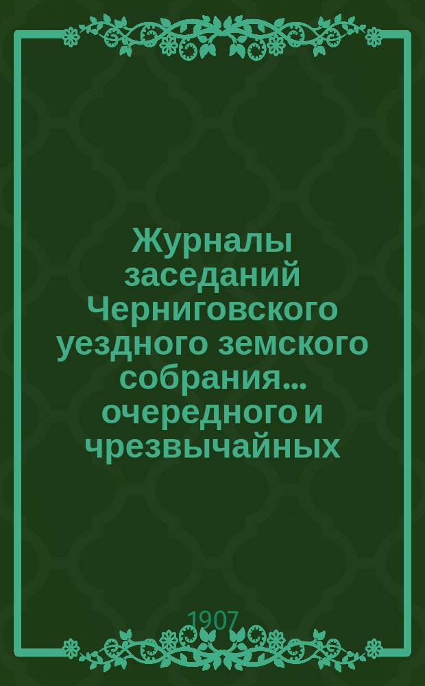 Журналы заседаний Черниговского уездного земского собрания ... очередного и чрезвычайных ... сессии 1906 года