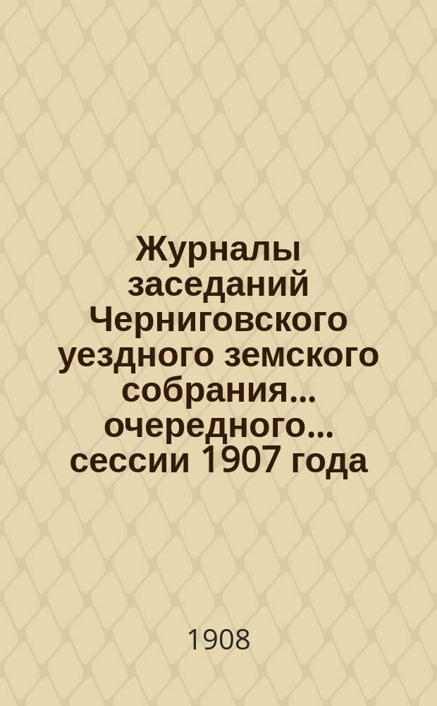 Журналы заседаний Черниговского уездного земского собрания ... очередного ... сессии 1907 года