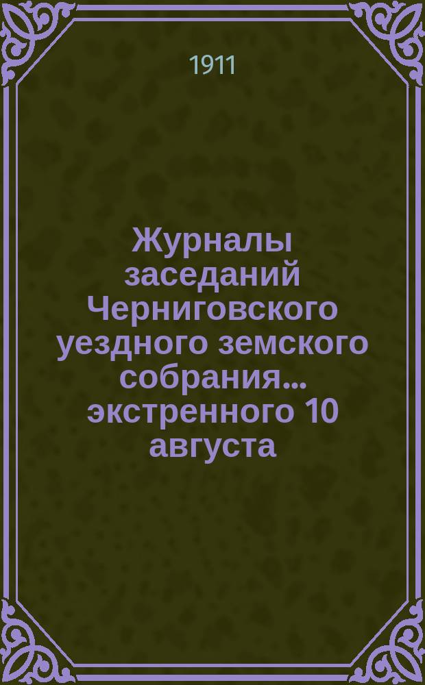 Журналы заседаний Черниговского уездного земского собрания ... экстренного 10 августа, очередного с 28 сентября по 8-е октября и чрезвычайного 28 октября 1910 года