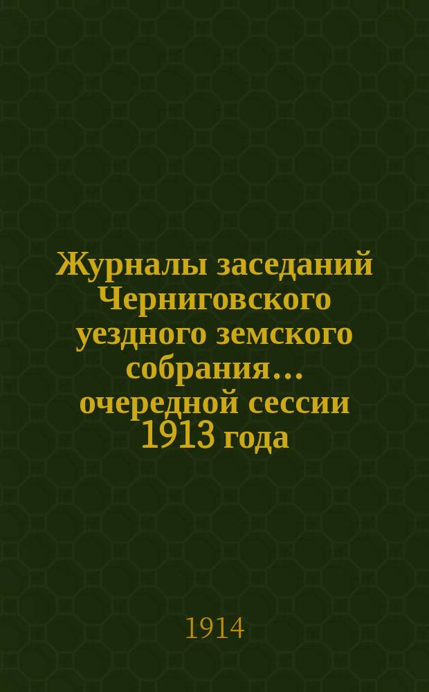 Журналы заседаний Черниговского уездного земского собрания ... очередной сессии 1913 года, состоявшейся: 25, 26, 27, 28, 29, 30 и 31 октября 1913 года