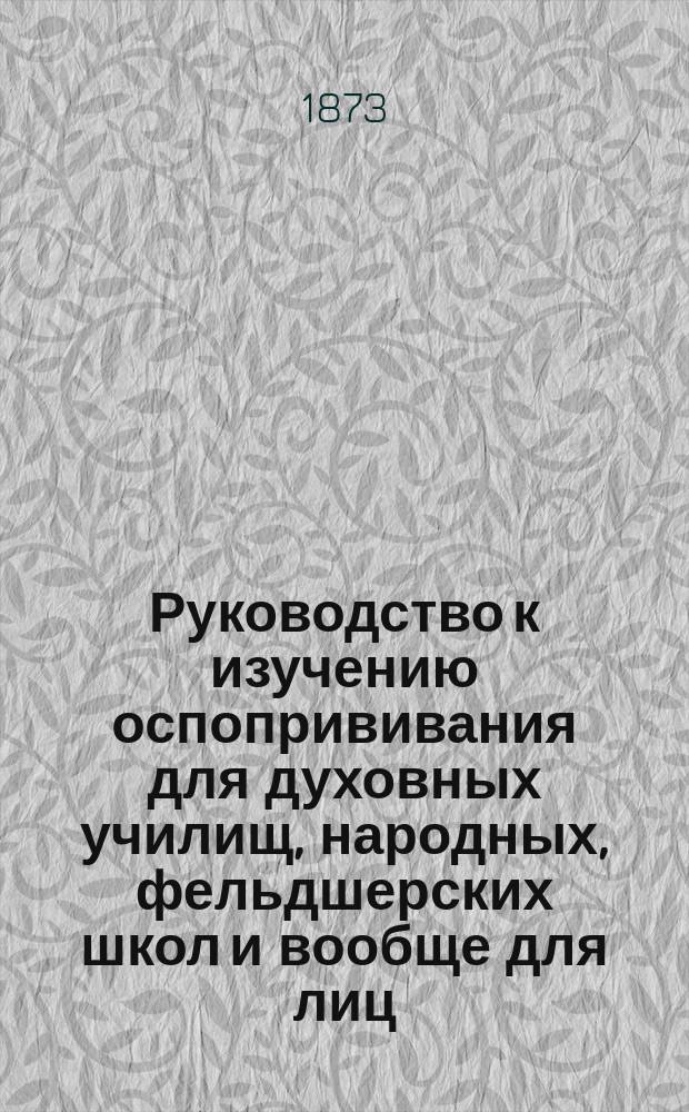 Руководство к изучению оспопрививания для духовных училищ, народных, фельдшерских школ и вообще для лиц, желающих научиться оспопрививанию, одобренное медицинским советом
