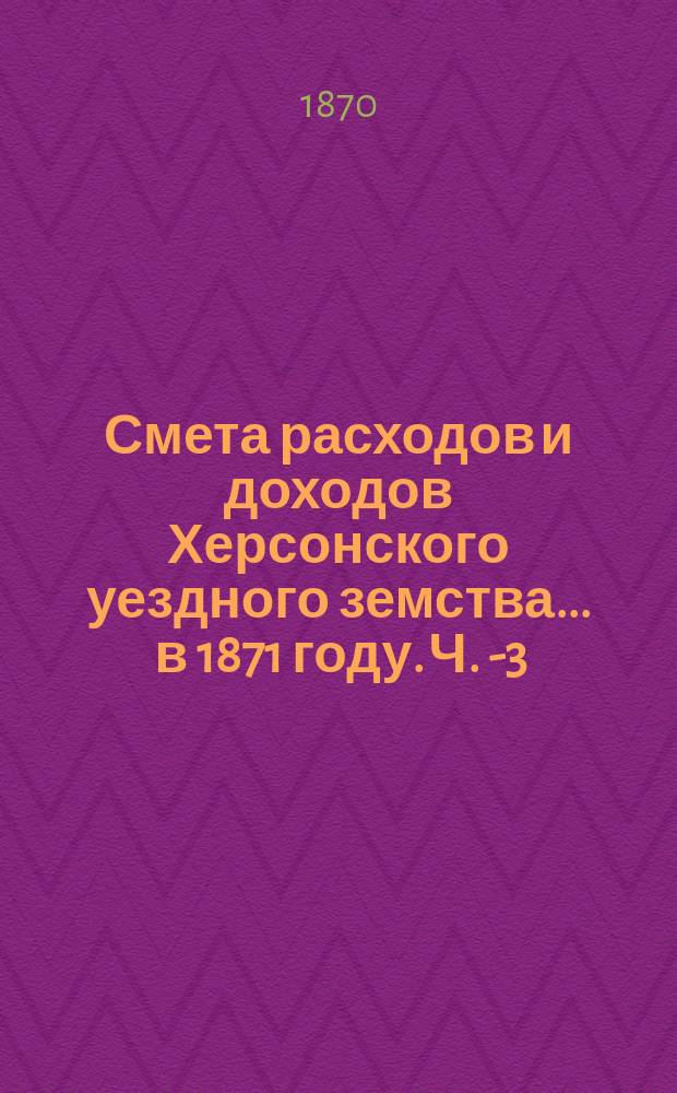Смета расходов и доходов Херсонского уездного земства... ... в 1871 году. Ч. 1-[3]