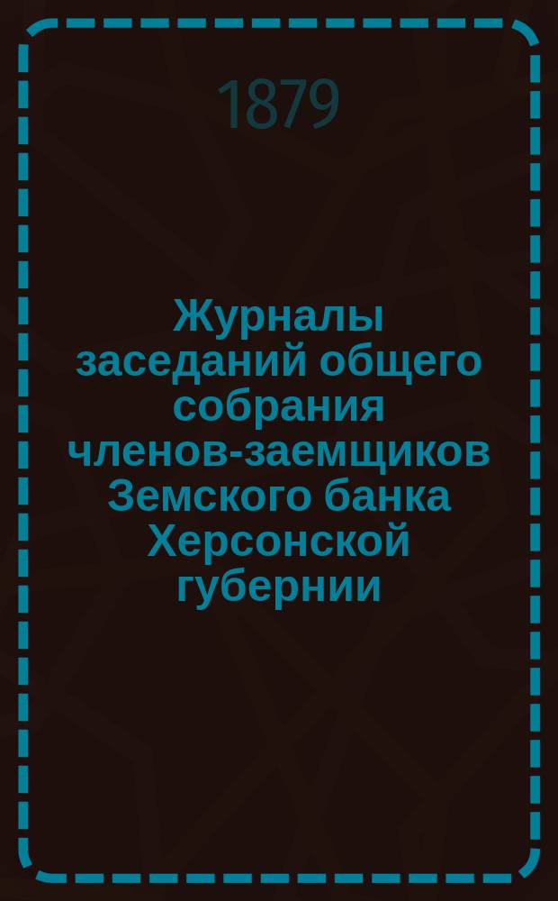 Журналы заседаний общего собрания членов-заемщиков Земского банка Херсонской губернии... ... 1879 г. 2-е десятилетие