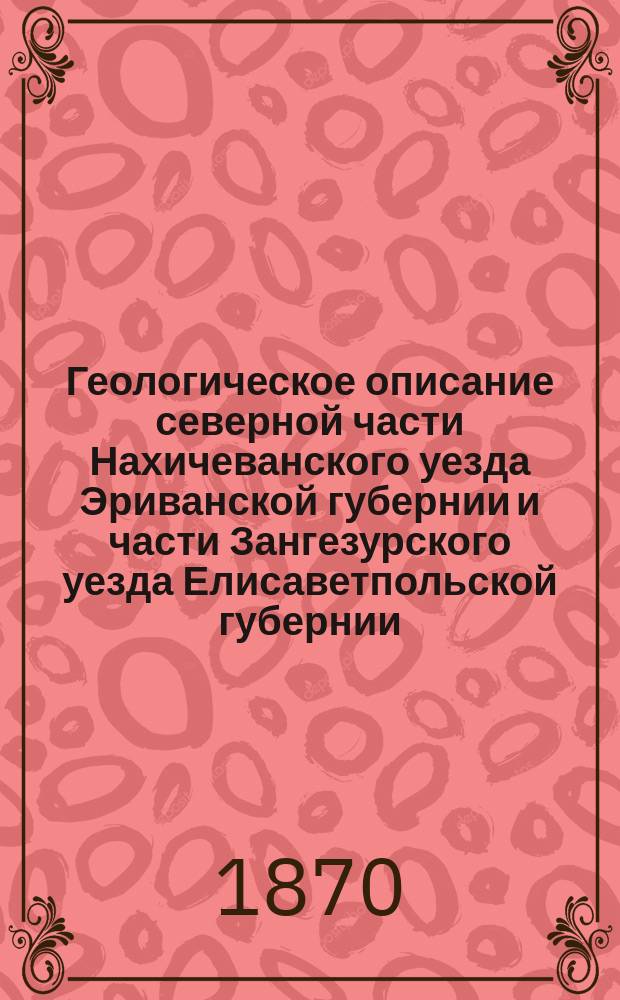 Геологическое описание северной части Нахичеванского уезда Эриванской губернии и части Зангезурского уезда Елисаветпольской губернии, исследованных в 1869 году [командированными с разрешения наместника кавказского горными инженерами: князем Цулукидзе, Архиповым и Халатовым]