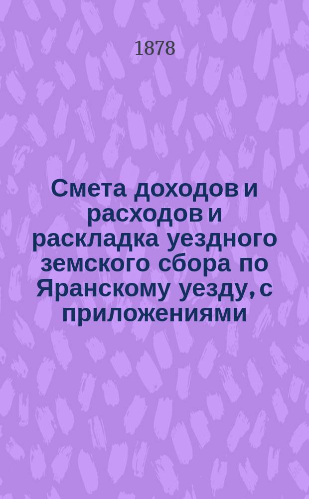 Смета доходов и расходов и раскладка уездного земского сбора по Яранскому уезду, с приложениями... ... [на 1878 год] и отчет о денежных суммах с 1-го июля 1876 г. по 1-е июля 1877 г.