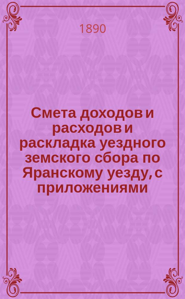 Смета доходов и расходов и раскладка уездного земского сбора по Яранскому уезду, с приложениями... ... на 1890 год. Общий денежный отчет и отчет о действиях Яранской уездной земской управы за 1888-1889 год