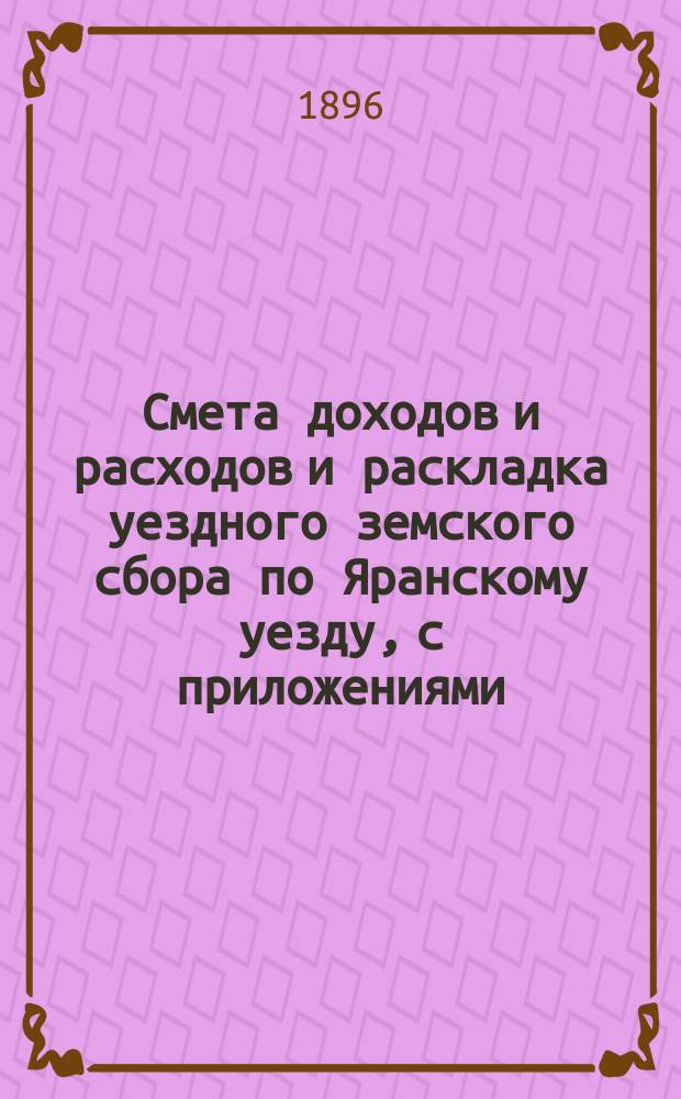 Смета доходов и расходов и раскладка уездного земского сбора по Яранскому уезду, с приложениями... ... на 1896 год