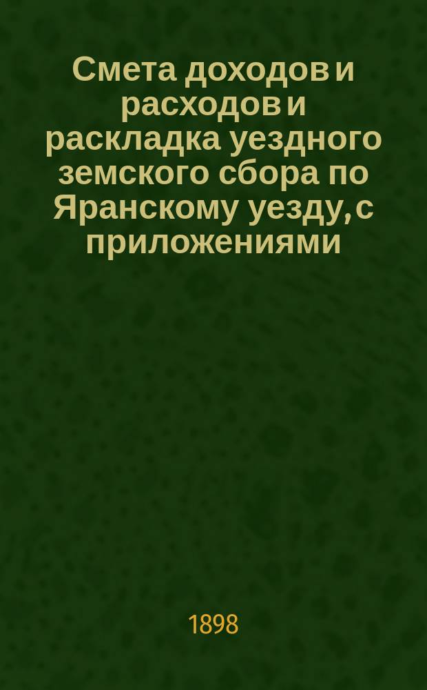 Смета доходов и расходов и раскладка уездного земского сбора по Яранскому уезду, с приложениями... ... на 1898 год