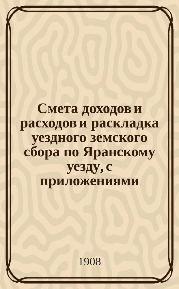 Смета доходов и расходов и раскладка уездного земского сбора по Яранскому уезду, с приложениями... ... на 1908 год