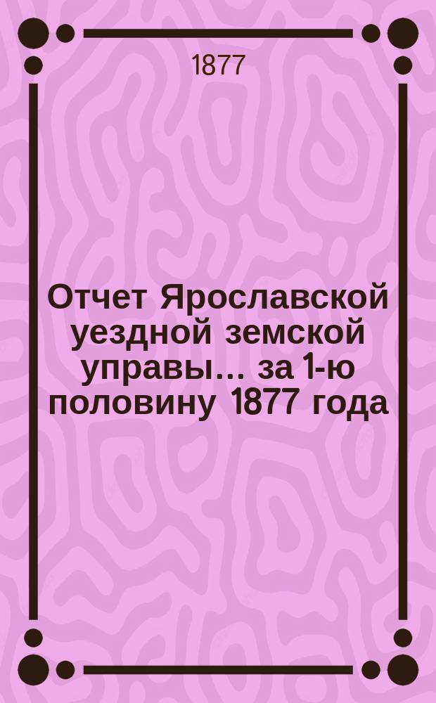 Отчет Ярославской уездной земской управы... ... за 1-ю половину 1877 года
