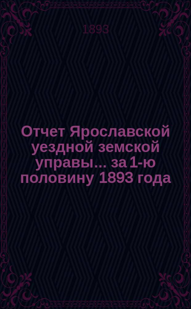 Отчет Ярославской уездной земской управы... ... за 1-ю половину 1893 года : ... за 1-ю половину 1893 года о движении сумм земского сбора и других капиталов, находящихся в распоряжении Уездного земства