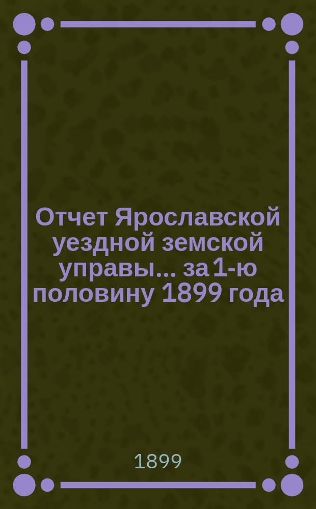 Отчет Ярославской уездной земской управы... ... за 1-ю половину 1899 года : ... за 1-ю половину 1899 года о движении сумм земского сбора и других капиталов, находящихся в распоряжении Уездного земства