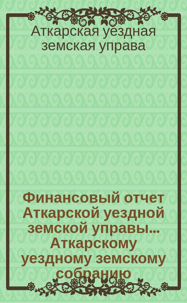 Финансовый отчет Аткарской уездной земской управы... Аткарскому уездному земскому собранию