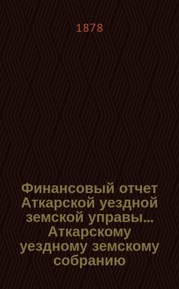 Финансовый отчет Аткарской уездной земской управы... Аткарскому уездному земскому собранию. за 1877 год : за 1877 год и проекты сметы и раскладки на 1879 год