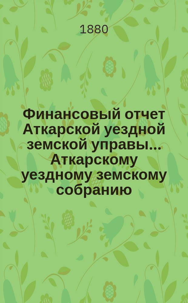 Финансовый отчет Аткарской уездной земской управы... Аткарскому уездному земскому собранию. за 1879 год : за 1879 год, с приложением проекта сметы и раскладки