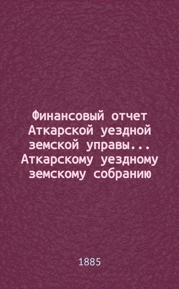 Финансовый отчет Аткарской уездной земской управы... Аткарскому уездному земскому собранию. за 1884 год : за 1884 год, с проектами сметы и раскладки на 1886 год, и доклады Управы
