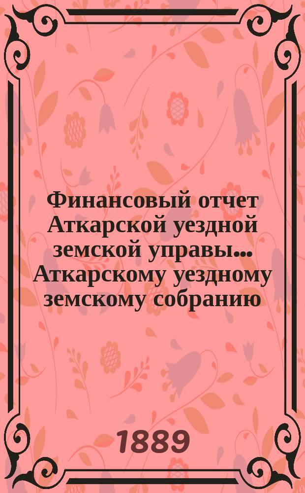 Финансовый отчет Аткарской уездной земской управы... Аткарскому уездному земскому собранию. [за 1888 год] XXIV очередному... 1889 года