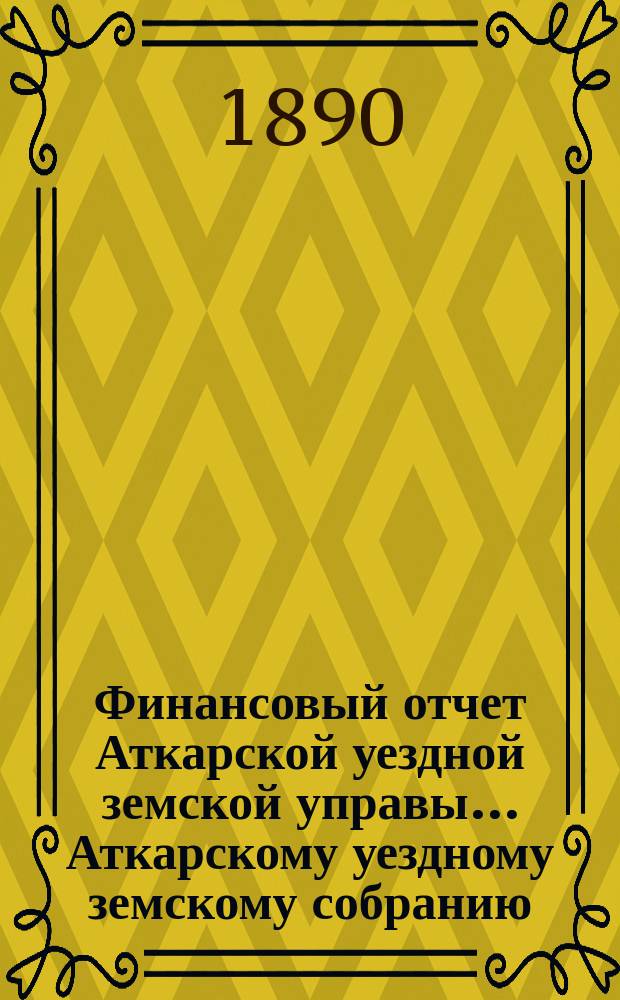 Финансовый отчет Аткарской уездной земской управы... Аткарскому уездному земскому собранию. за 1889 год. XXV очередному... 1890 год