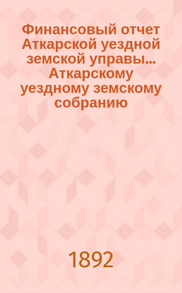 Финансовый отчет Аткарской уездной земской управы... Аткарскому уездному земскому собранию. за 1891 год : за 1891 год ; Ведомость о недоимках по сборам...