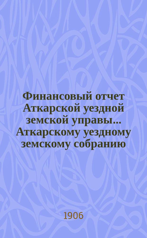 Финансовый отчет Аткарской уездной земской управы... Аткарскому уездному земскому собранию. за 1905 год [XXXXI-му очередному...