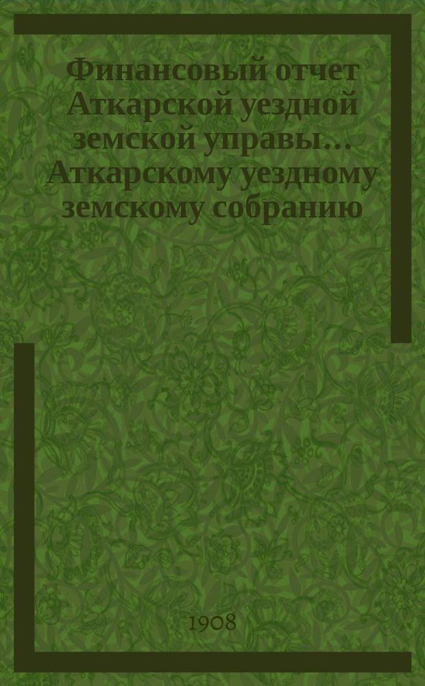 Финансовый отчет Аткарской уездной земской управы... Аткарскому уездному земскому собранию. за 1907 год [XLIII-му очередному...