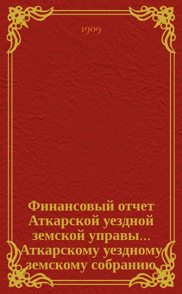 Финансовый отчет Аткарской уездной земской управы... Аткарскому уездному земскому собранию. за 1908 год [XLIV-му очередному... сессии 1909 года]